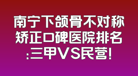 南宁下颌骨不对称矫正口碑医院排名：三甲VS民营!