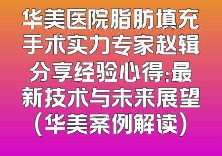 华美医院脂肪填充手术实力专家赵辑分享经验心得：最新技术与未来展望（华美案例解读）