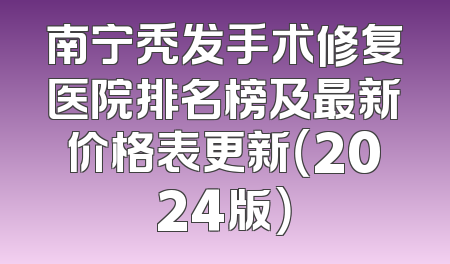 南宁秃发手术修复医院排名榜及最新价格表更新（2024版）
