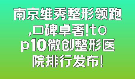 南京维秀整形领跑，口碑卓著！top10微创整形医院排行发布！