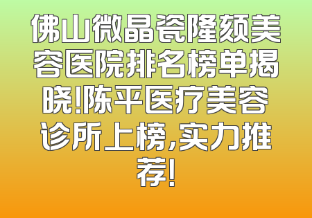 佛山微晶瓷隆颏美容医院排名榜单揭晓！陈平医疗美容诊所上榜，实力推荐！