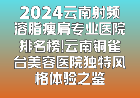 2024云南射频溶脂瘦肩专业医院排名榜！云南铜雀台美容医院独特风格体验之鉴