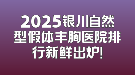 2025银川自然型假体丰胸医院排行新鲜出炉！