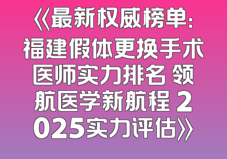 《最新权威榜单：福建假体更换手术医师实力排名 领航医学新航程 2025实力评估》