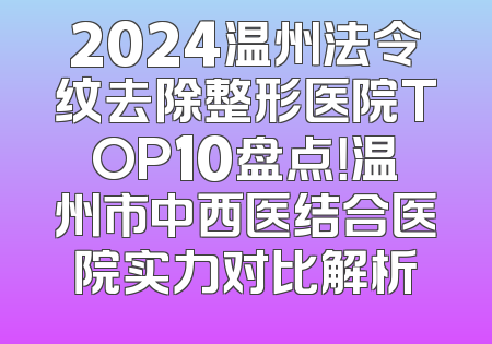 2024温州法令纹去除整形医院TOP10盘点！温州市中西医结合医院实力对比解析