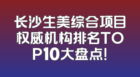 长沙生美综合项目权威机构排名TOP10大盘点！