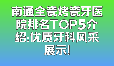 南通全瓷烤瓷牙医院排名TOP5介绍：优质牙科风采展示！