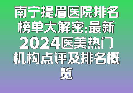 南宁提眉医院排名榜单大解密：最新2024医美热门机构点评及排名概览
