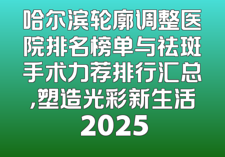 哈尔滨轮廓调整医院排名榜单与祛斑手术力荐排行汇总，塑造光彩新生活 2025