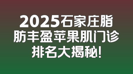 2025石家庄脂肪丰盈苹果肌门诊排名大揭秘！