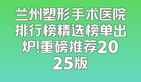 兰州塑形手术医院排行榜精选榜单出炉！重磅推荐2025版