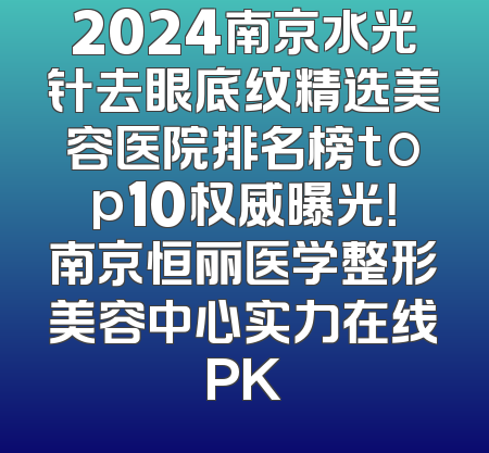 2024南京水光针去眼底纹精选美容医院排名榜top10权威曝光！南京恒丽医学整形美容中心实力在线PK