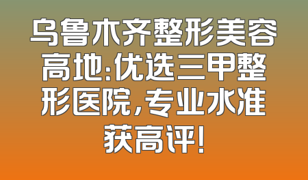 乌鲁木齐整形美容高地：优选三甲整形医院，专业水准获高评！