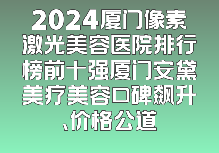 2024厦门像素激光美容医院排行榜前十强厦门安黛美疗美容口碑飙升、价格公道