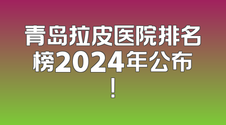 青岛拉皮医院排名榜2024年公布！