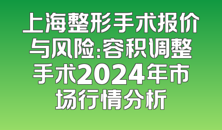 上海整形手术报价与风险：容积调整手术2024年市场行情分析