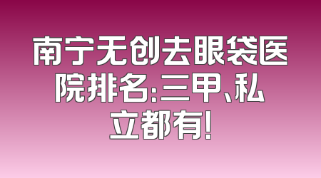 南宁无创去眼袋医院排名：三甲、私立都有！