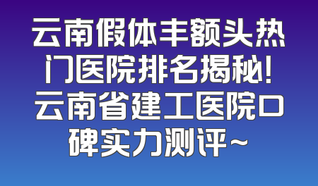 云南假体丰额头热门医院排名揭秘！云南省建工医院口碑实力测评~