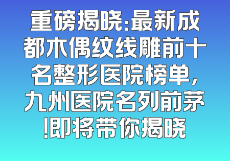 重磅揭晓：最新成都木偶纹线雕前十名整形医院榜单，九州医院名列前茅！即将带你揭晓