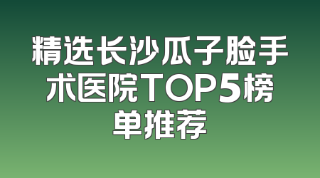 精选长沙瓜子脸手术医院TOP5榜单推荐