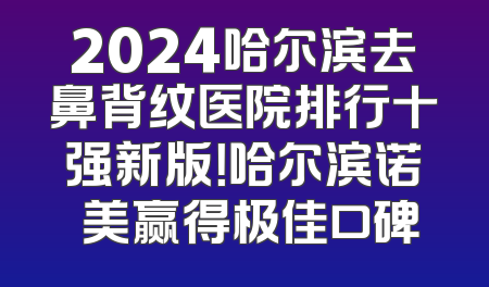 2024哈尔滨去鼻背纹医院排行十强新版！哈尔滨诺嬄美赢得极佳口碑