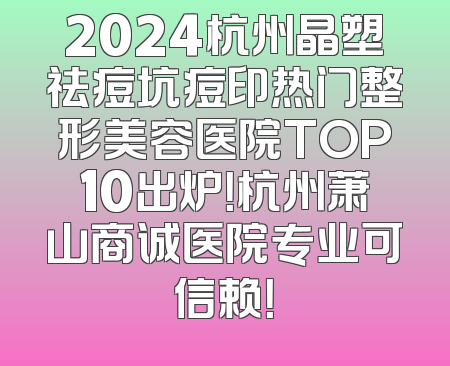 2024杭州晶塑祛痘坑痘印热门整形美容医院TOP10出炉！杭州萧山商诚医院专业可信赖！