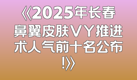 《2025年长春鼻翼皮肤VY推进术人气前十名公布！》