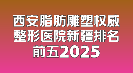 西安脂肪雕塑权威整形医院新疆排名前五2025