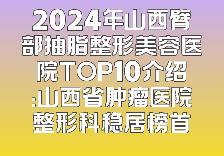 2024年山西臂部抽脂整形美容医院TOP10介绍：山西省肿瘤医院整形科稳居榜首