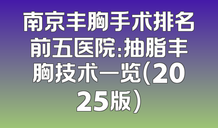 南京丰胸手术排名前五医院：抽脂丰胸技术一览（2025版）