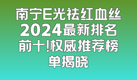 南宁E光祛红血丝2024最新排名前十！权威推荐榜单揭晓