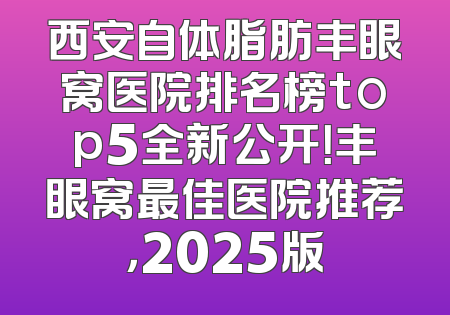 西安自体脂肪丰眼窝医院排名榜top5全新公开！丰眼窝最佳医院推荐，2025版