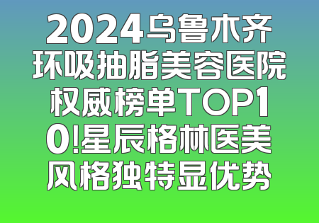 2024乌鲁木齐环吸抽脂美容医院权威榜单TOP10！星辰格林医美风格独特显优势