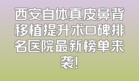 西安自体真皮鼻背移植提升术口碑排名医院最新榜单来袭！