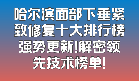哈尔滨面部下垂紧致修复十大排行榜强势更新！解密领先技术榜单！