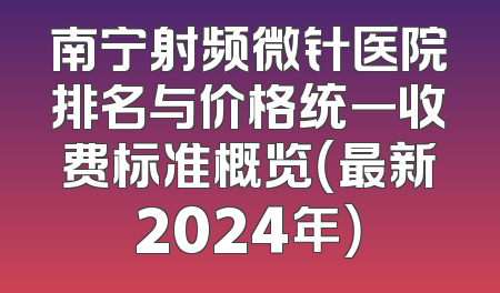 南宁射频微针医院排名与价格统一收费标准概览（最新2024年）