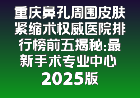 重庆鼻孔周围皮肤紧缩术权威医院排行榜前五揭秘：最新手术专业中心 2025版