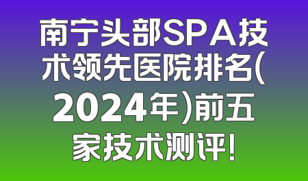 南宁头部SPA技术领先医院排名（2024年）前五家技术测评！