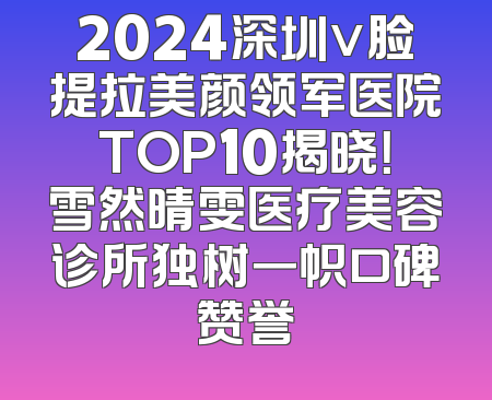 2024深圳v脸提拉美颜领军医院TOP10揭晓！雪然晴雯医疗美容诊所独树一帜口碑赞誉