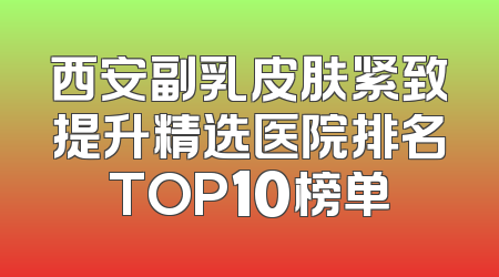 西安副乳皮肤紧致提升精选医院排名TOP10榜单