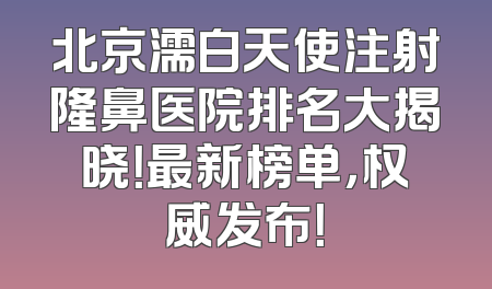 北京濡白天使注射隆鼻医院排名大揭晓！最新榜单，权威发布！