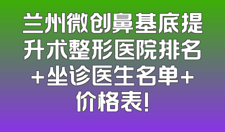 兰州微创鼻基底提升术整形医院排名+坐诊医生名单+价格表!