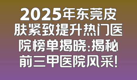 2025年东莞皮肤紧致提升热门医院榜单揭晓：揭秘前三甲医院风采！