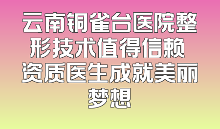 云南铜雀台医院整形技术值得信赖 资质医生成就美丽梦想