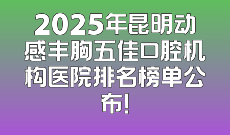 2025年昆明动感丰胸五佳口腔机构医院排名榜单公布！