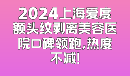 2024上海爱度额头纹剥离美容医院口碑领跑，热度不减！