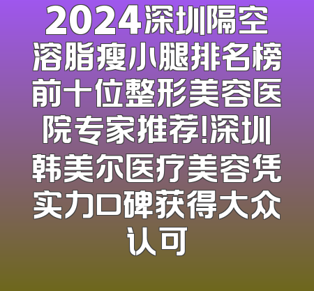 2024深圳隔空溶脂瘦小腿排名榜前十位整形美容医院专家推荐！深圳韩美尔医疗美容凭实力口碑获得大众认可