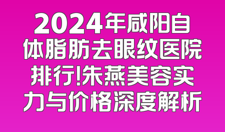 2024年咸阳自体脂肪去眼纹医院排行！朱燕美容实力与价格深度解析