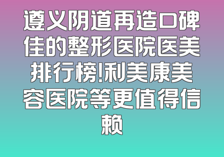 遵义阴道再造口碑佳的整形医院医美排行榜！利美康美容医院等更值得信赖