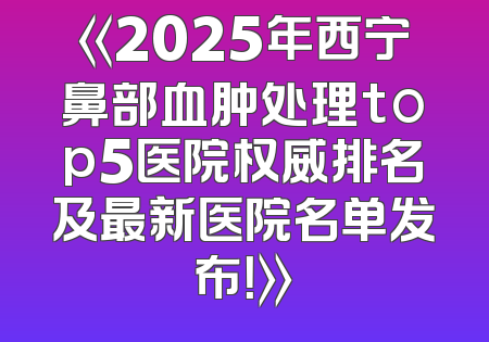 《2025年西宁鼻部血肿处理top5医院权威排名及最新医院名单发布！》